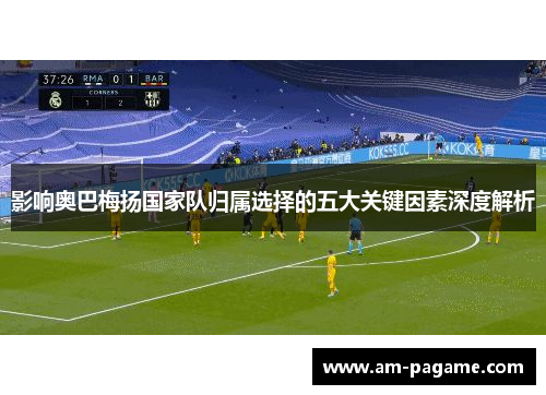 影响奥巴梅扬国家队归属选择的五大关键因素深度解析 影响奥巴梅扬国家队归属选择的五大关键因素深度解析