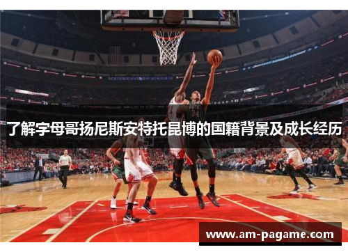 了解字母哥扬尼斯安特托昆博的国籍背景及成长经历 了解字母哥扬尼斯安特托昆博的国籍背景及成长经历