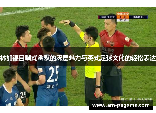 林加德自嘲式幽默的深层魅力与英式足球文化的轻松表达 林加德自嘲式幽默的深层魅力与英式足球文化的轻松表达