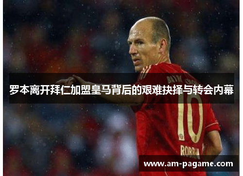罗本离开拜仁加盟皇马背后的艰难抉择与转会内幕 罗本离开拜仁加盟皇马背后的艰难抉择与转会内幕