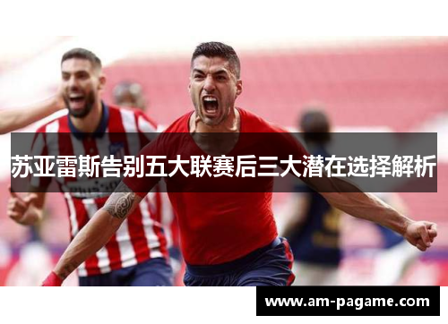 苏亚雷斯告别五大联赛后三大潜在选择解析 苏亚雷斯告别五大联赛后三大潜在选择解析