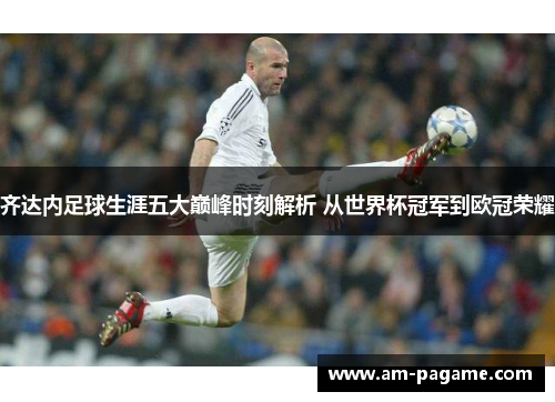 齐达内足球生涯五大巅峰时刻解析 从世界杯冠军到欧冠荣耀 齐达内足球生涯五大巅峰时刻解析 从世界杯冠军到欧冠荣耀