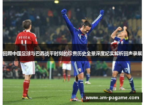 回顾中国足球与巴西战平时刻的珍贵历史全景深度纪实解析回声录展