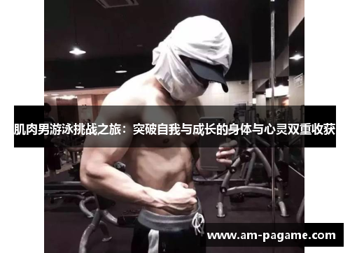 肌肉男游泳挑战之旅：突破自我与成长的身体与心灵双重收获