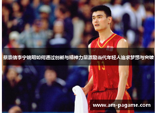 蔡崇信李宁姚明如何通过创新与精神力量激励当代年轻人追求梦想与突破