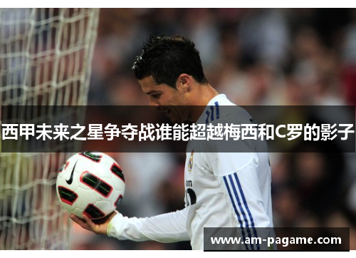 西甲未来之星争夺战谁能超越梅西和C罗的影子 西甲未来之星争夺战谁能超越梅西和C罗的影子