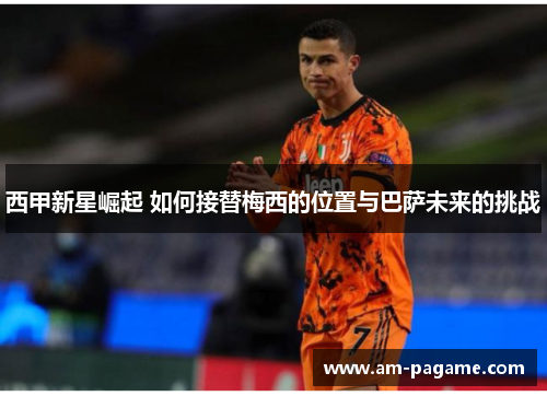 西甲新星崛起 如何接替梅西的位置与巴萨未来的挑战 西甲新星崛起 如何接替梅西的位置与巴萨未来的挑战