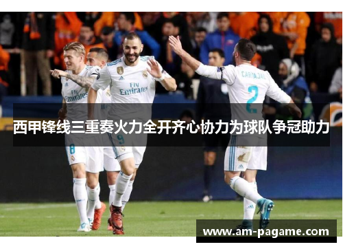 西甲锋线三重奏火力全开齐心协力为球队争冠助力 西甲锋线三重奏火力全开齐心协力为球队争冠助力