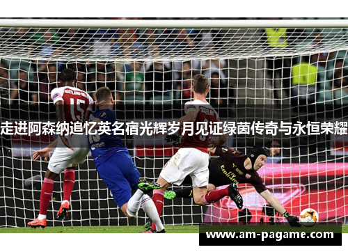 走进阿森纳追忆英名宿光辉岁月见证绿茵传奇与永恒荣耀