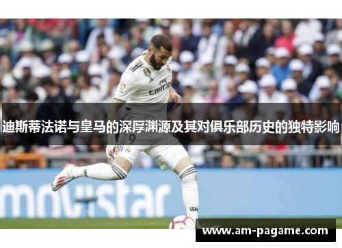 迪斯蒂法诺与皇马的深厚渊源及其对俱乐部历史的独特影响