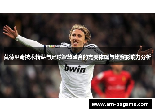莫德里奇技术精湛与足球智慧融合的完美体现与比赛影响力分析