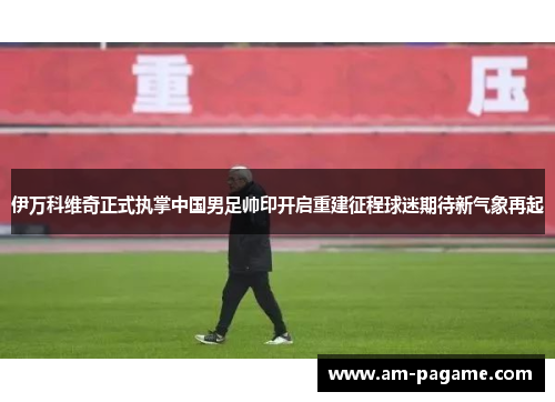 伊万科维奇正式执掌中国男足帅印开启重建征程球迷期待新气象再起