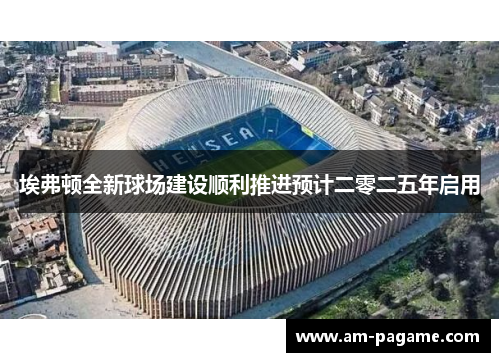 埃弗顿全新球场建设顺利推进预计二零二五年启用