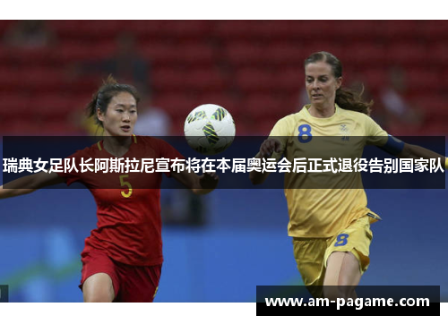 瑞典女足队长阿斯拉尼宣布将在本届奥运会后正式退役告别国家队