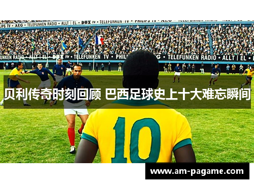贝利传奇时刻回顾 巴西足球史上十大难忘瞬间