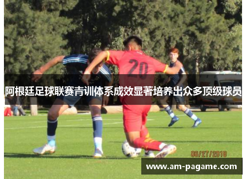 阿根廷足球联赛青训体系成效显著培养出众多顶级球员 阿根廷足球联赛青训体系成效显著培养出众多顶级球员