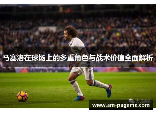 马塞洛在球场上的多重角色与战术价值全面解析 马塞洛在球场上的多重角色与战术价值全面解析
